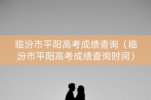 临汾市平阳高考成绩查询（临汾市平阳高考成绩查询时间）