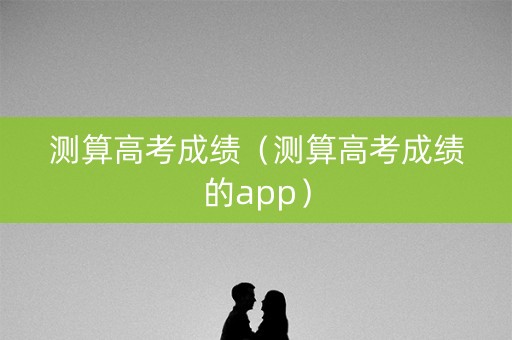 测算高考成绩（测算高考成绩的app）