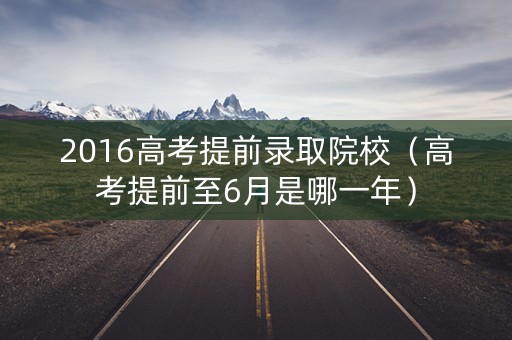 2016高考提前录取院校（高考提前至6月是哪一年）