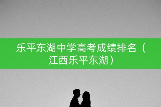 乐平东湖中学高考成绩排名（江西乐平东湖）