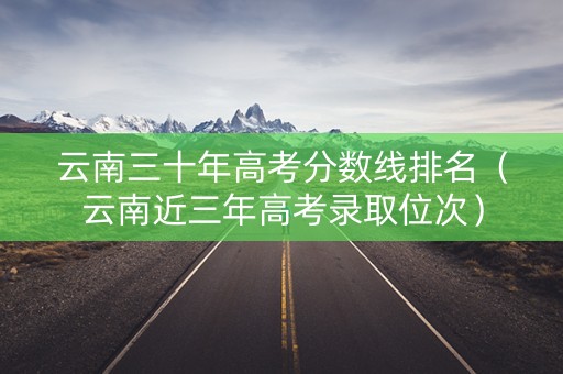 云南三十年高考分数线排名（云南近三年高考录取位次）