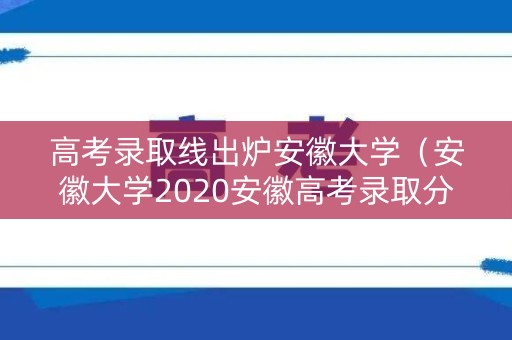 高考录取线出炉安徽大学（安徽大学2020安徽高考录取分数）
