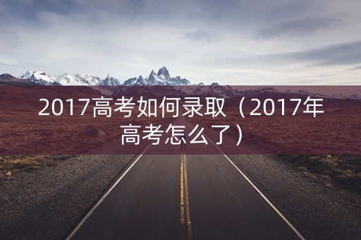2017高考如何录取(2017年高考怎么了) 2017高考如何录取(2017年高考怎么了)