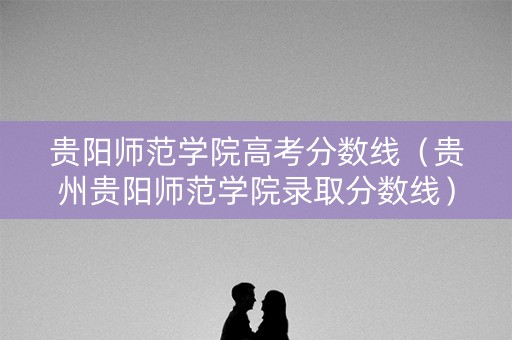 贵阳师范学院高考分数线(贵州贵阳师范学院录取分数线) 贵阳师范学院高考分数线(贵州贵阳师范学院录取分数线)