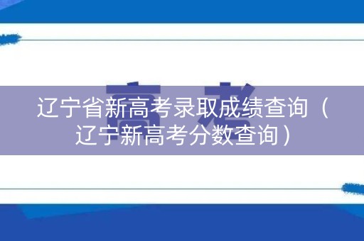 辽宁省新高考录取成绩查询（辽宁新高考分数查询）