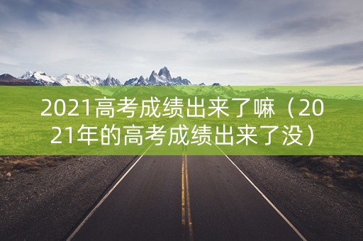 2021高考成绩出来了嘛(2021年的高考成绩出来了没) 2021高考成绩出来了嘛(2021年的高考成绩出来了没)