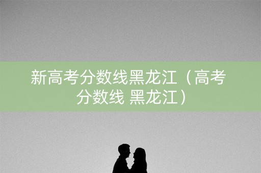 新高考分数线黑龙江(高考 分数线 黑龙江) 新高考分数线黑龙江(高考 分数线 黑龙江)