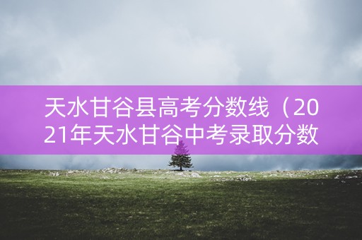 天水甘谷县高考分数线(2021年天水甘谷中考录取分数线) 天水甘谷县高考分数线(2021年天水甘谷中考录取分数线)