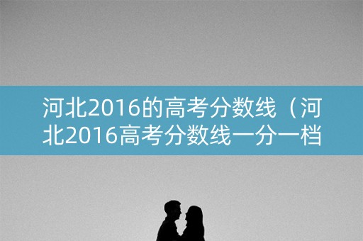 河北2016的高考分数线(河北2016高考分数线一分一档) 河北2016的高考分数线(河北2016高考分数线一分一档)