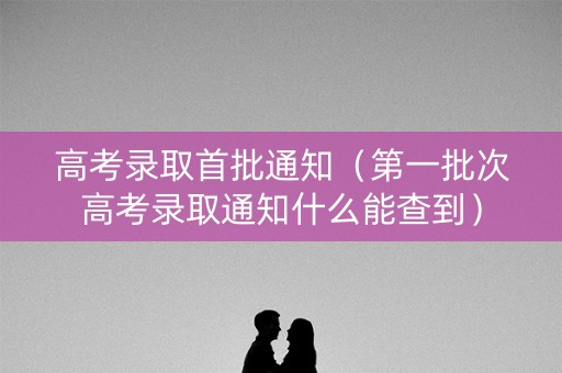 高考录取首批通知(第一批次高考录取通知什么能查到) 高考录取首批通知(第一批次高考录取通知什么能查到)