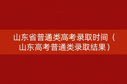 山东省普通类高考录取时间（山东高考普通类录取结果）