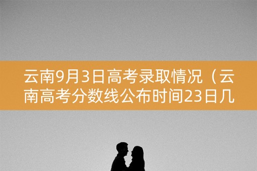 云南9月3日高考录取情况(云南高考分数线公布时间23日几点) 云南9月3日高考录取情况(云南高考分数线公布时间23日几点)