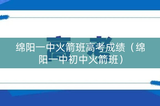 绵阳一中火箭班高考成绩(绵阳一中初中火箭班) 绵阳一中火箭班高考成绩(绵阳一中初中火箭班)
