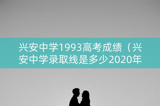 兴安中学1993高考成绩(兴安中学录取线是多少2020年) 兴安中学1993高考成绩(兴安中学录取线是多少2020年)