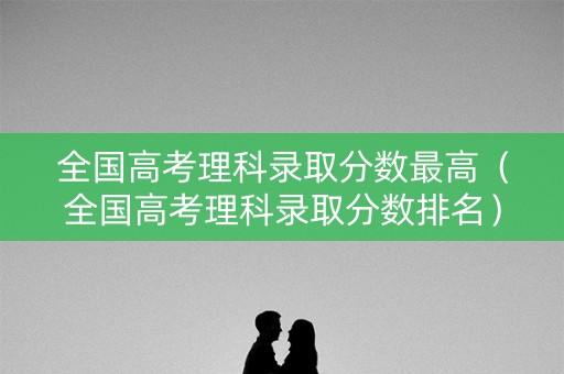 全国高考理科录取分数最高(全国高考理科录取分数排名) 全国高考理科录取分数最高(全国高考理科录取分数排名)