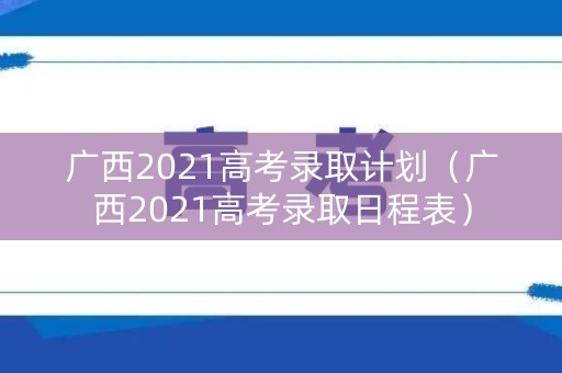 广西2021高考录取计划(广西2021高考录取日程表) 广西2021高考录取计划(广西2021高考录取日程表)