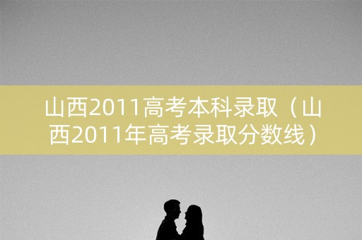 山西2011高考本科录取(山西2011年高考录取分数线) 山西2011高考本科录取(山西2011年高考录取分数线)