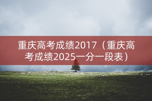 重庆高考成绩2017(重庆高考成绩2025一分一段表) 重庆高考成绩2017(重庆高考成绩2025一分一段表)