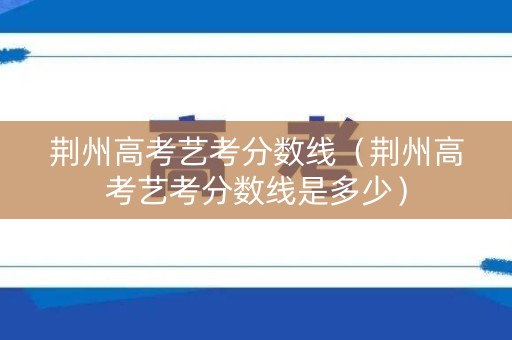 荆州高考艺考分数线（荆州高考艺考分数线是多少）