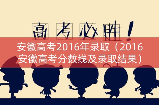 安徽高考2016年录取（2016安徽高考分数线及录取结果）
