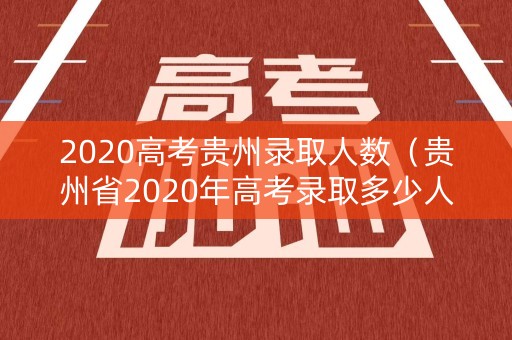 2020高考贵州录取人数(贵州省2020年高考录取多少人) 2020高考贵州录取人数(贵州省2020年高考录取多少人)
