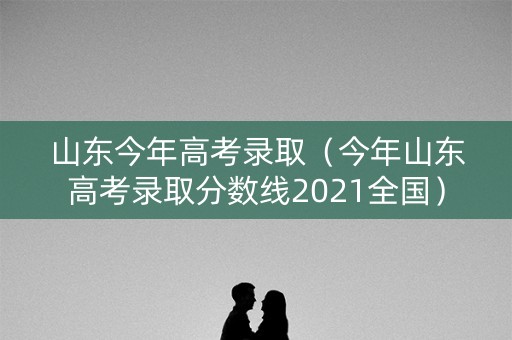 山东今年高考录取(今年山东高考录取分数线2021全国) 山东今年高考录取(今年山东高考录取分数线2021全国)