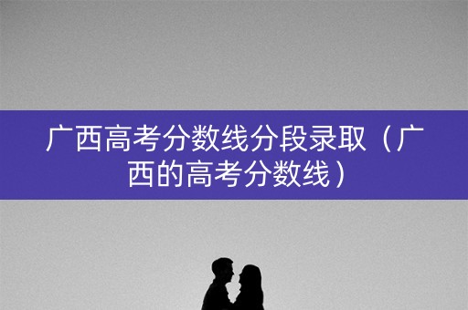 广西高考分数线分段录取（广西的高考分数线）