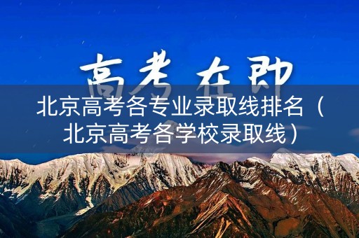 北京高考各专业录取线排名（北京高考各学校录取线）