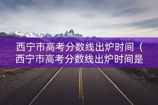 西宁市高考分数线出炉时间(西宁市高考分数线出炉时间是多少) 西宁市高考分数线出炉时间(西宁市高考分数线出炉时间是多少)