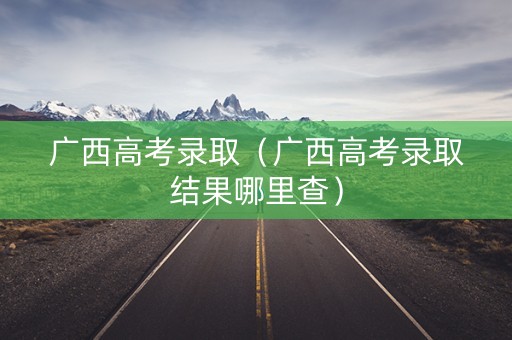 广西高考录取(广西高考录取结果哪里查) 广西高考录取(广西高考录取结果哪里查)