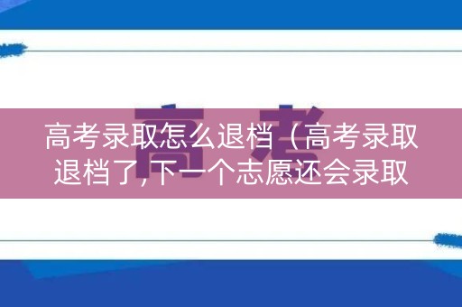高考录取怎么退档（高考录取退档了,下一个志愿还会录取吗?）