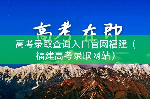高考录取查询入口官网福建（福建高考录取网站）