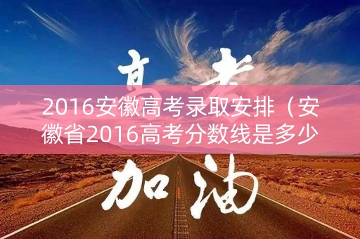 2016安徽高考录取安排(安徽省2016高考分数线是多少) 2016安徽高考录取安排(安徽省2016高考分数线是多少)