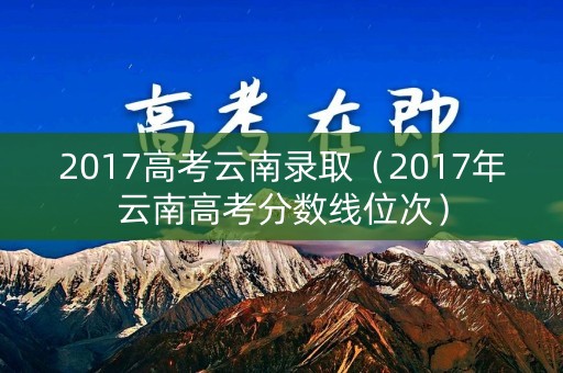 2017高考云南录取（2017年云南高考分数线位次）