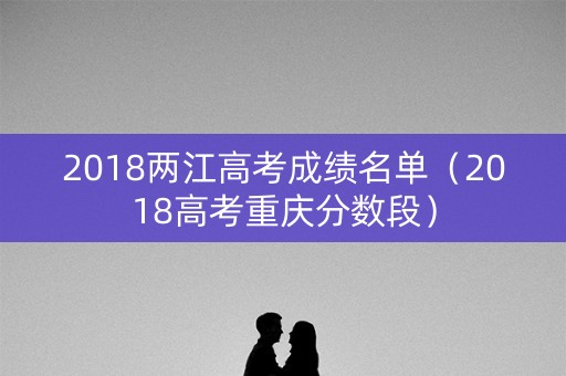 2018两江高考成绩名单(2018高考重庆分数段) 2018两江高考成绩名单(2018高考重庆分数段)