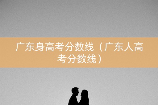 广东身高考分数线(广东人高考分数线) 广东身高考分数线(广东人高考分数线)