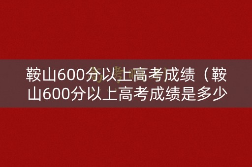 鞍山600分以上高考成绩（鞍山600分以上高考成绩是多少）