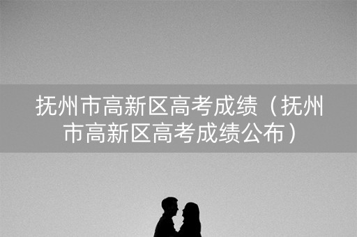 抚州市高新区高考成绩（抚州市高新区高考成绩公布）