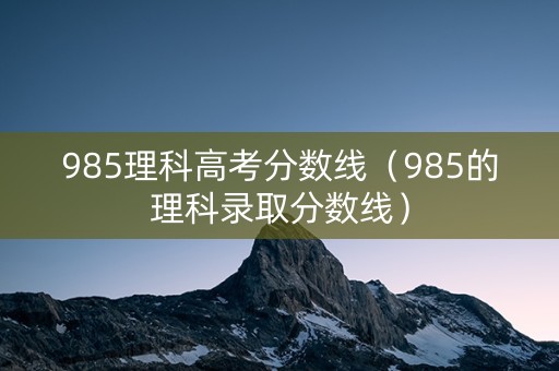 985理科高考分数线(985的理科录取分数线) 985理科高考分数线(985的理科录取分数线)