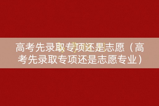 高考先录取专项还是志愿(高考先录取专项还是志愿专业) 高考先录取专项还是志愿(高考先录取专项还是志愿专业)