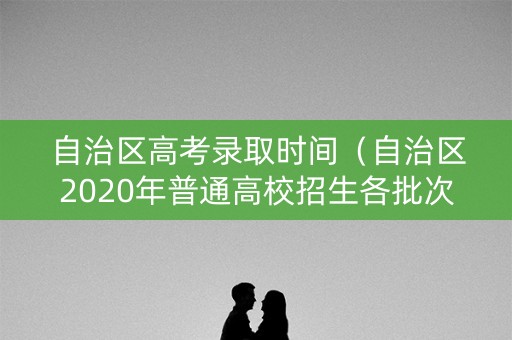 自治区高考录取时间(自治区2020年普通高校招生各批次) 自治区高考录取时间(自治区2020年普通高校招生各批次)