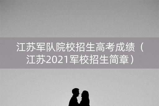 江苏军队院校招生高考成绩（江苏2021军校招生简章）