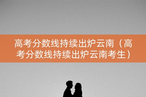 高考分数线持续出炉云南(高考分数线持续出炉云南考生) 高考分数线持续出炉云南(高考分数线持续出炉云南考生)