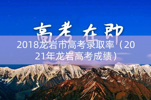 2018龙岩市高考录取率(2021年龙岩高考成绩) 2018龙岩市高考录取率(2021年龙岩高考成绩)