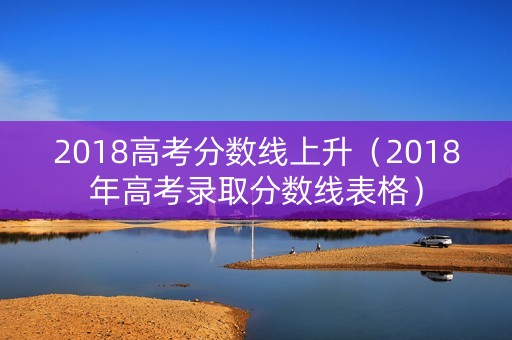 2018高考分数线上升(2018年高考录取分数线表格) 2018高考分数线上升(2018年高考录取分数线表格)