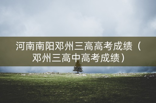 河南南阳邓州三高高考成绩(邓州三高中高考成绩) 河南南阳邓州三高高考成绩(邓州三高中高考成绩)