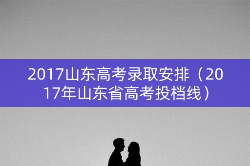 2017山东高考录取安排(2017年山东省高考投档线) 2017山东高考录取安排(2017年山东省高考投档线)