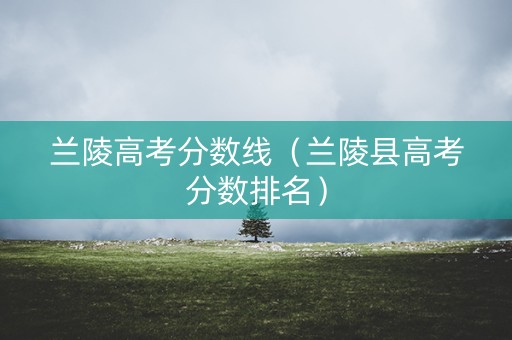兰陵高考分数线(兰陵县高考分数排名) 兰陵高考分数线(兰陵县高考分数排名)