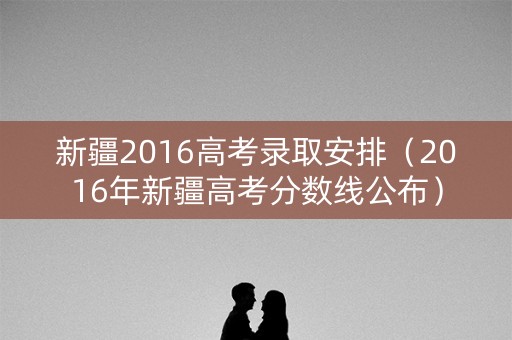 新疆2016高考录取安排（2016年新疆高考分数线公布）