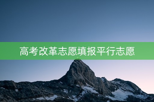 高考改革志愿填报平行志愿 高考改革志愿填报平行志愿